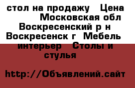 стол на продажу › Цена ­ 6 000 - Московская обл., Воскресенский р-н, Воскресенск г. Мебель, интерьер » Столы и стулья   